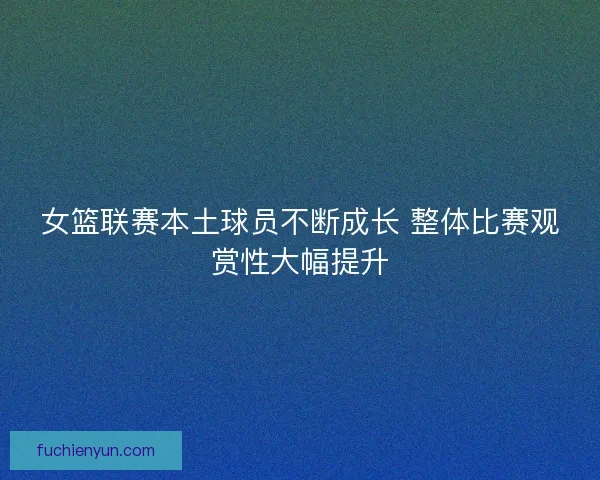 女篮联赛本土球员不断成长 整体比赛观赏性大幅提升