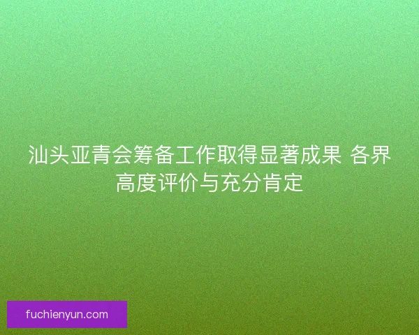 汕头亚青会筹备工作取得显著成果 各界高度评价与充分肯定